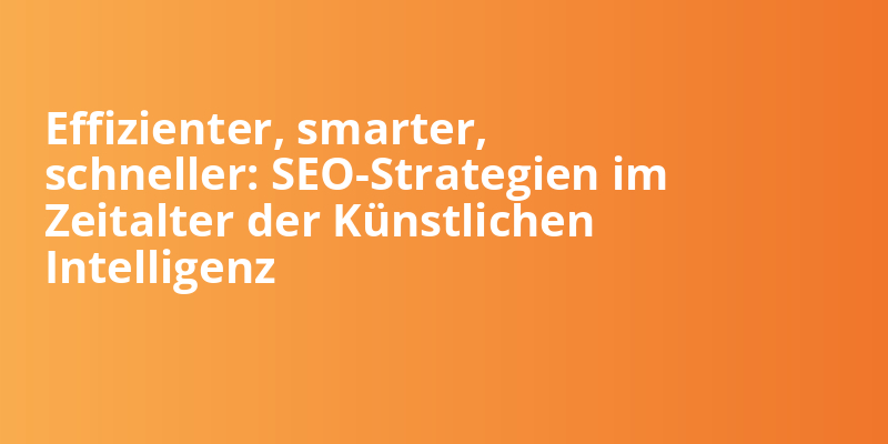 Effizienter, smarter, schneller: SEO-Strategien im Zeitalter der Künstlichen Intelligenz
